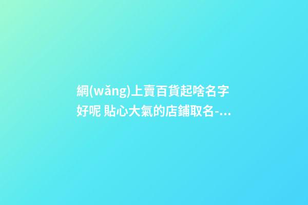 網(wǎng)上賣百貨起啥名字好呢 貼心大氣的店鋪取名-名學(xué)網(wǎng)-第1張-店鋪起名-玄機(jī)派